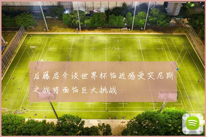 后藤启介谈世界杯临近感受突尼斯之战将面临巨大挑战