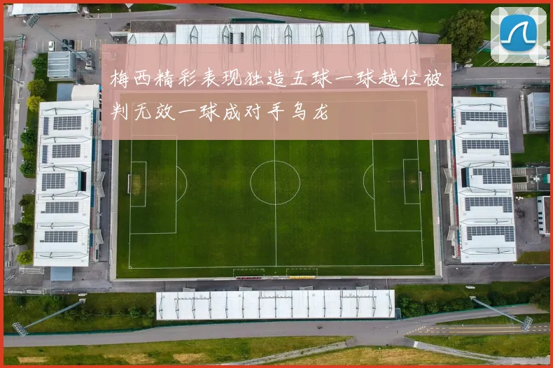 梅西精彩表现独造五球一球越位被判无效一球成对手乌龙
