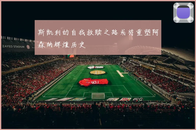 斯凯利的自我救赎之路或将重塑阿森纳辉煌历史