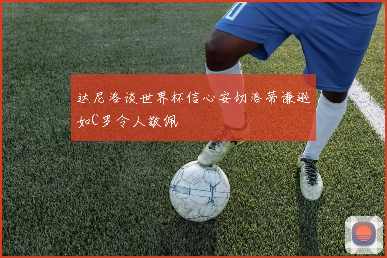 达尼洛谈世界杯信心安切洛蒂谦逊如C罗令人敬佩