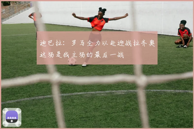 迪巴拉：罗马全力以赴迎战拉齐奥这场是我主场的最后一战