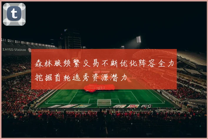 森林狼频繁交易不断优化阵容全力挖掘首轮选秀资源潜力