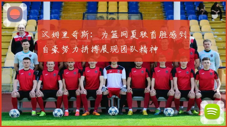 汉姆里奇斯：为篮网夏联首胜感到自豪努力拼搏展现团队精神
