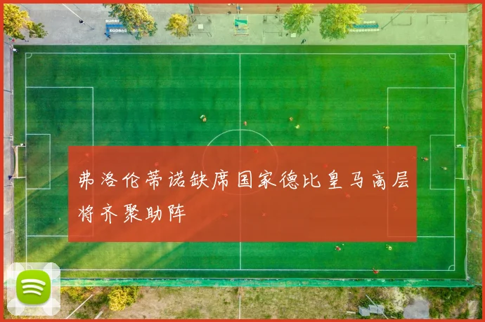 弗洛伦蒂诺缺席国家德比皇马高层将齐聚助阵