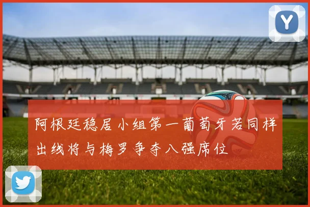 阿根廷稳居小组第一葡萄牙若同样出线将与梅罗争夺八强席位