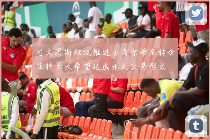 尤文图斯积极推进小马尔蒂尼转会亚特兰大希望达成永久交易形式