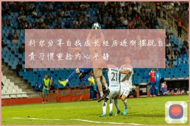 科尔分享自我成长经历逐渐摆脱自责习惯重拾内心平静