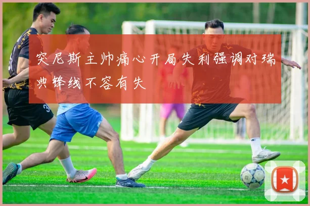 突尼斯主帅痛心开局失利强调对瑞典锋线不容有失