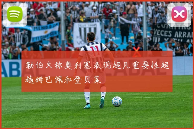 勒伯夫称奥利塞表现超凡重要性超越姆巴佩和登贝莱
