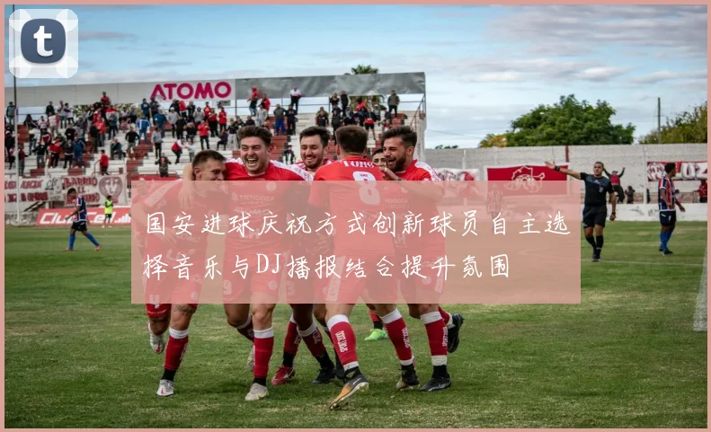 国安进球庆祝方式创新球员自主选择音乐与DJ播报结合提升氛围