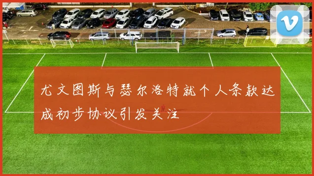 尤文图斯与瑟尔洛特就个人条款达成初步协议引发关注