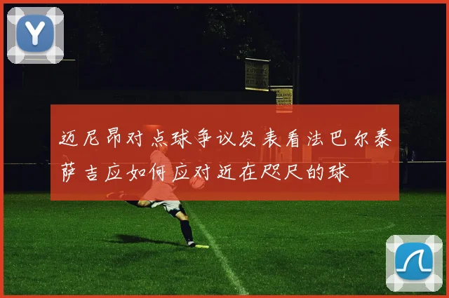 迈尼昂对点球争议发表看法巴尔泰萨吉应如何应对近在咫尺的球