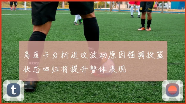 乌度卡分析进攻波动原因强调投篮状态回归将提升整体表现
