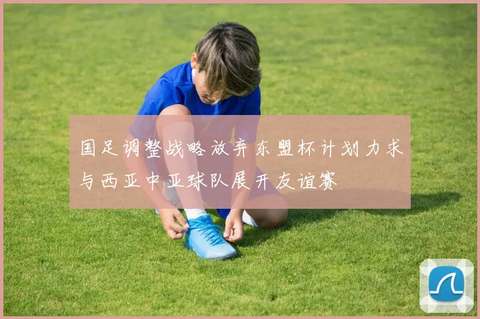 国足调整战略放弃东盟杯计划力求与西亚中亚球队展开友谊赛