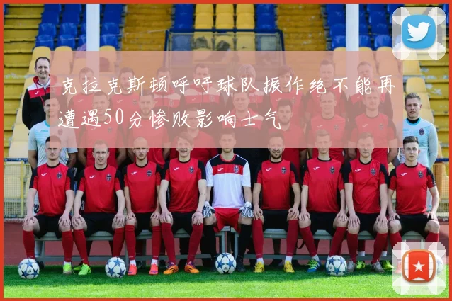 克拉克斯顿呼吁球队振作绝不能再遭遇50分惨败影响士气