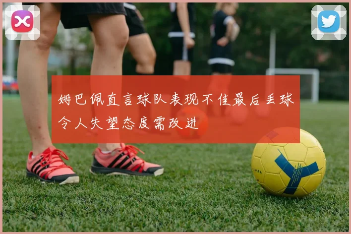姆巴佩直言球队表现不佳最后丢球令人失望态度需改进