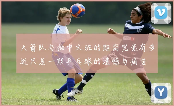 火箭队与抽中文班的距离究竟有多近只差一颗乒乓球的遗憾与痛苦