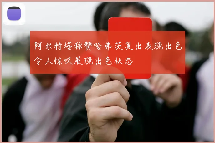阿尔特塔称赞哈弗茨复出表现出色令人惊叹展现出色状态