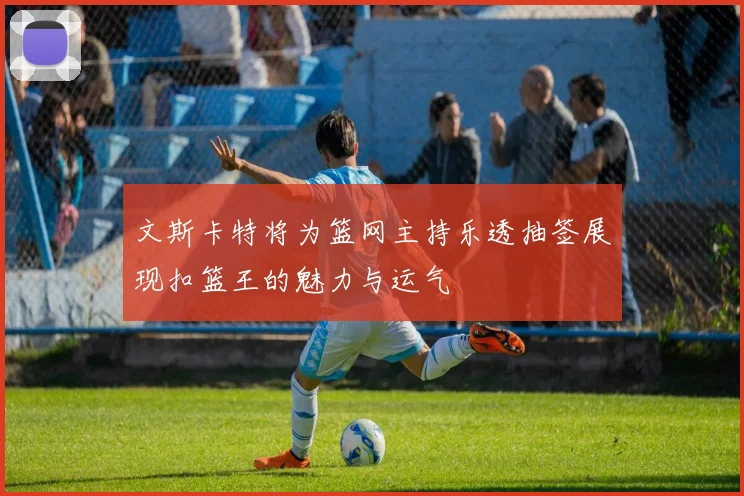 文斯卡特将为篮网主持乐透抽签展现扣篮王的魅力与运气