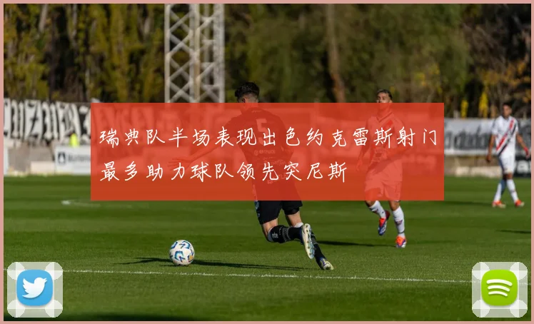 瑞典队半场表现出色约克雷斯射门最多助力球队领先突尼斯
