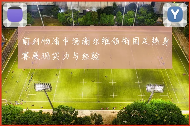 前利物浦中场谢尔维领衔国足热身赛展现实力与经验