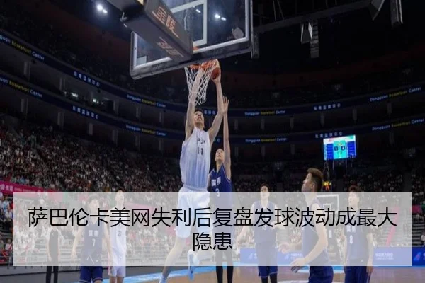 萨巴伦卡美网失利后复盘发球波动成最大隐患 - yaxin